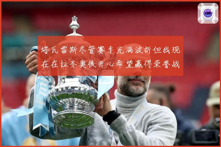 塔瓦雷斯尽管赛季充满波折但我现在在拉齐奥很开心希望赢得荣誉战术观察