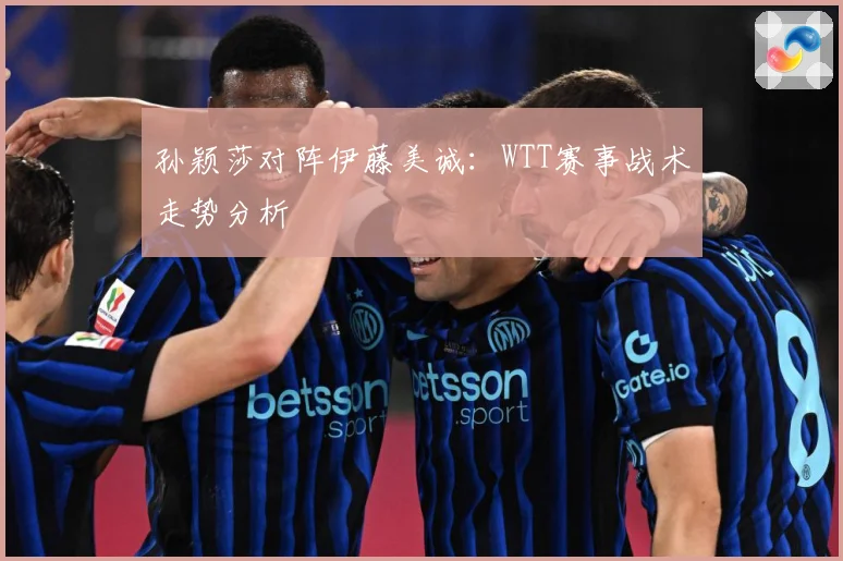 孙颖莎对阵伊藤美诚：WTT赛事战术走势分析