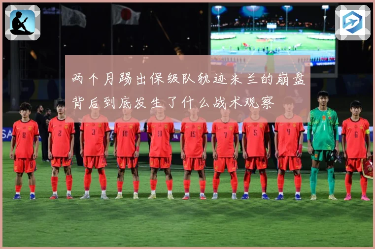 两个月踢出保级队轨迹米兰的崩盘背后到底发生了什么战术观察