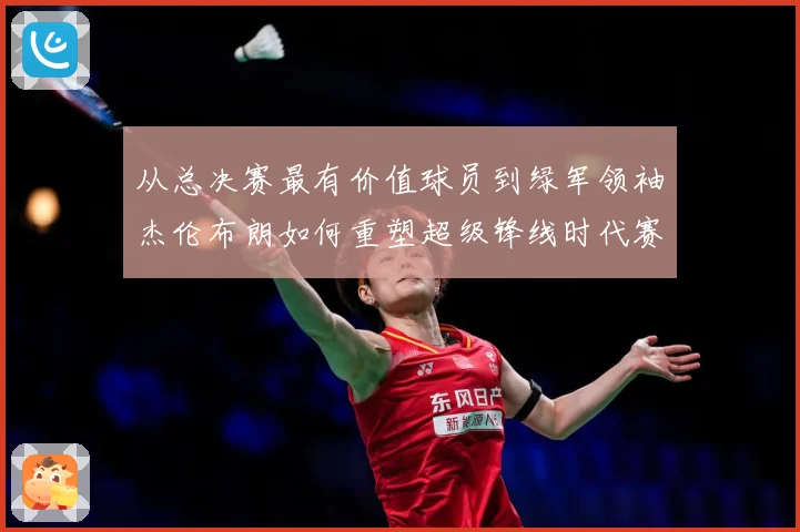 从总决赛最有价值球员到绿军领袖杰伦布朗如何重塑超级锋线时代赛场复盘