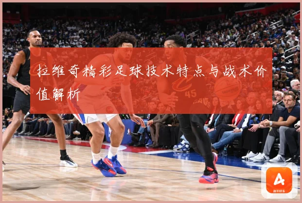拉维奇精彩足球技术特点与战术价值解析