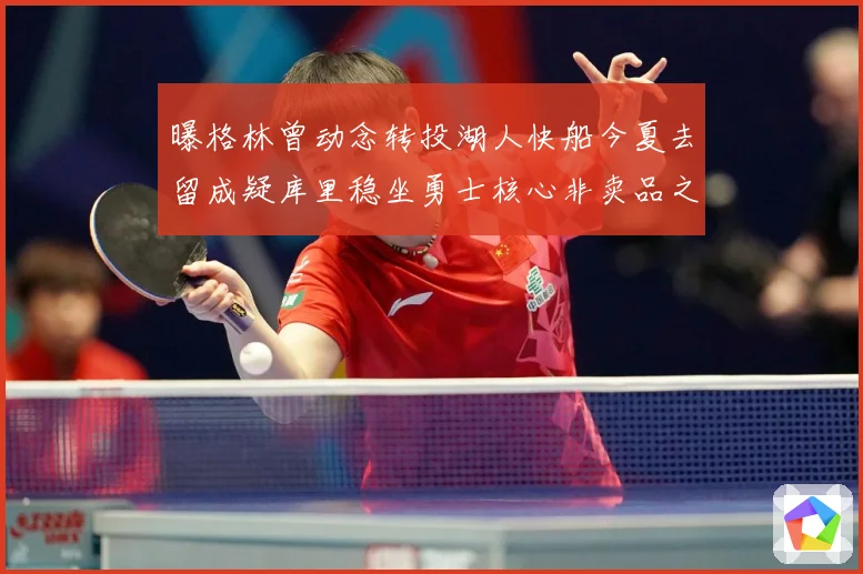 曝格林曾动念转投湖人快船今夏去留成疑库里稳坐勇士核心非卖品之战术观察