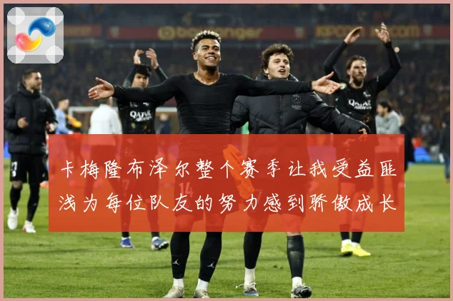 卡梅隆布泽尔整个赛季让我受益匪浅为每位队友的努力感到骄傲成长观察