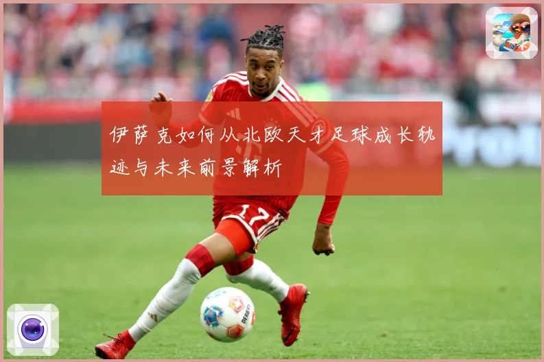 伊萨克如何从北欧天才足球成长轨迹与未来前景解析